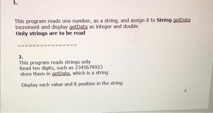 1.
This program reads one number, as a string, and assign it to String getData
Increment and display getData as integer and double
Only strings are to be read
2.
This program reads strings only
Read ten digits, such as 2345678923
store them in getData, which is a string
Display each value and it position in the string
