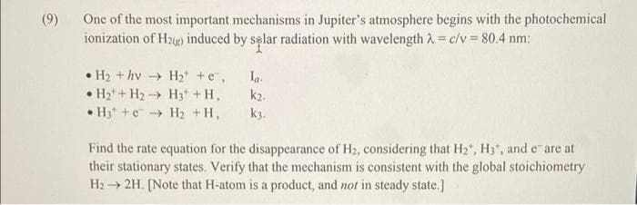 One of the most important mechanisms in Jupiter's atmosphere begins with the photochemical
ionization of H2e) induced by sąlar radiation with wavelength 2= c/v 80.4 nm:
(9)
• H2 + hv → H2* +e,
H2+H2 H3 +H,
H3 +e H2 +H,
Ia.
k2.
k3.
Find the rate equation for the disappearance of H2, considering that H2", H3", and e are at
their stationary states. Verify that the mechanism is consistent with the global stoichiometry
H2 → 2H. [Note that H-atom is a product, and not in steady state.]
