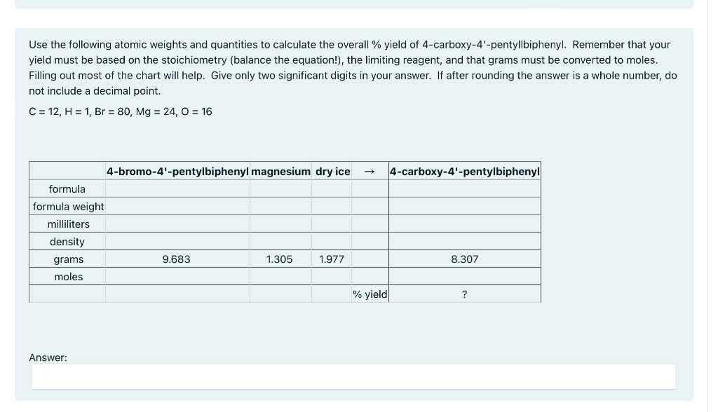 Use the following atomic weights and quantities to calculate the overall % yield of 4-carboxy-4'-pentyllbiphenyl. Remember that your
yield must be based on the stoichiometry (balance the equation!), the limiting reagent, and that grams must be converted to moles.
Filling out most of the chart will help. Give only two significant digits in your answer. If after rounding the answer is a whole number, do
not include a decimal point.
C = 12, H = 1, Br = 80, Mg = 24, O = 16
4-bromo-4'-pentylbiphenyl magnesium dry ice
4-carboxy-4'-pentylbiphenyl
formula
formula weight
milliliters
density
grams
9.683
1.305
1.977
8.307
moles
% yield
?
Answer:
