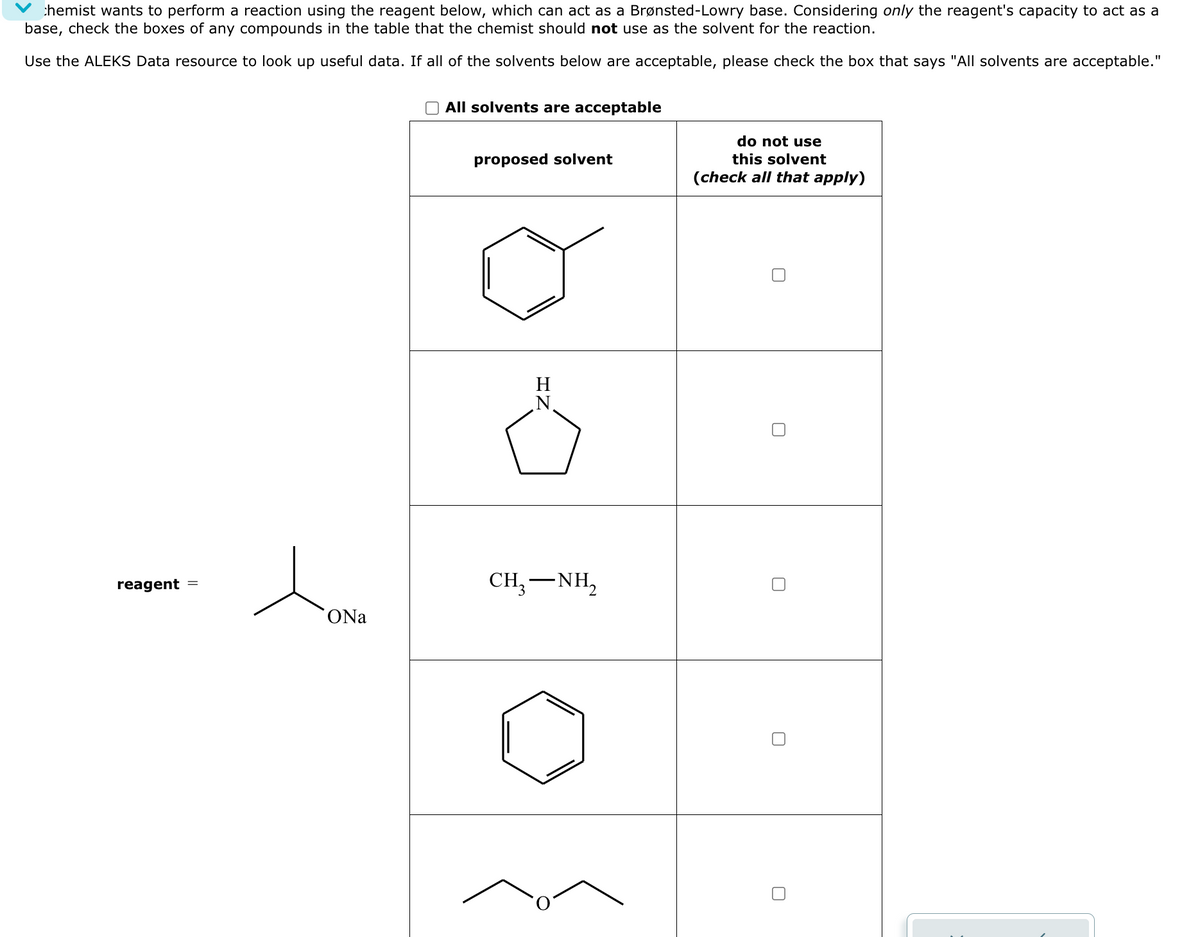 chemist wants to perform a reaction using the reagent below, which can act as a Brønsted-Lowry base. Considering only the reagent's capacity to act as a
base, check the boxes of any compounds in the table that the chemist should not use as the solvent for the reaction.
Use the ALEKS Data resource to look up useful data. If all of the solvents below are acceptable, please check the box that says "All solvents are acceptable."
All solvents are acceptable
reagent
人。
ONa
proposed solvent
H
N
-
CH, NH,
do not use
this solvent
(check all that apply)
☐
☐
☐