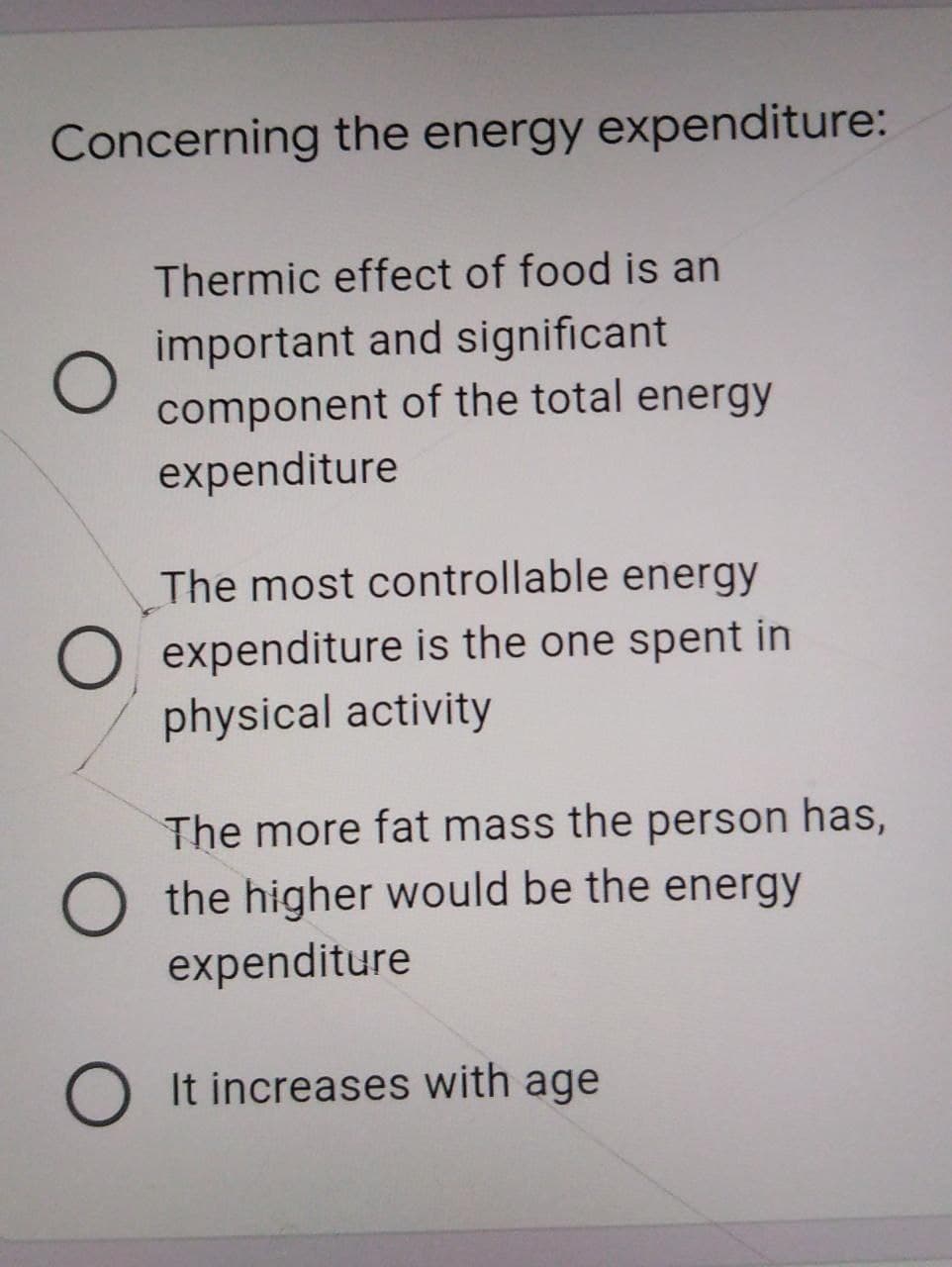 Concerning the energy expenditure:
Thermic effect of food is an
important and significant
component of the total energy
expenditure
The most controllable energy
O expenditure is the one spent in
physical activity
The more fat mass the person has,
O the higher would be the energy
expenditure
O It increases with age
