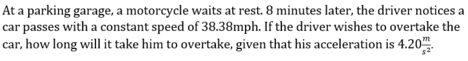 At a parking garage, a motorcycle waits at rest. 8 minutes later, the driver notices a
car passes with a constant speed of 38.38mph. If the driver wishes to overtake the
car, how long will it take him to overtake, given that his acceleration is 4.20".
s2
