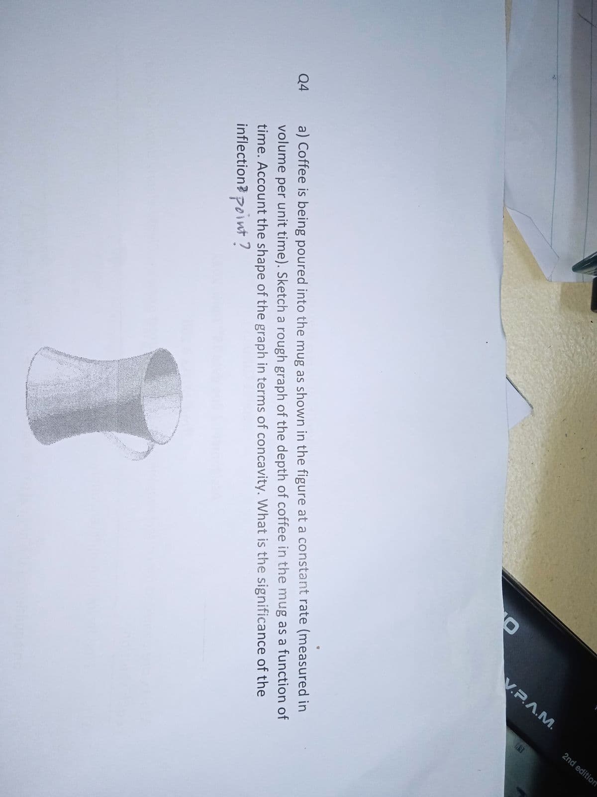 V.P.A.M.
2nd edition
a) Coffee is being poured into the mug as shown in the figure at a constant rate (measured in
volume per unit time). Sketch a rough graph of the depth of coffee in the mug as a function of
time. Account the shape of the graph in terms of concavity. What is the significance of the
inflection? point?
Q4
