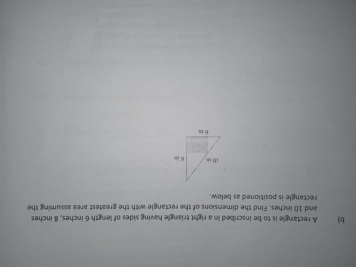 8 in
and 10 inches. Find the dimensions of the rectangle with the greatest area assuming the
b)
rectangle is positioned as below.
a
A rectangle is to be inscribed in a right triangle having sides of length 6 inches, 8 inches
