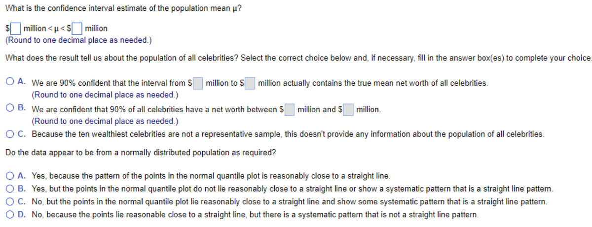 What is the confidence interval estimate of the population mean u?
million < u< $ million
(Round to one decimal place as needed.)
What does the result tell us about the population of all celebrities? Select the correct choice below and, if necessary, fill in the answer box(es) to complete your choice.
O A. We are 90% confident that the interval from S
million to $
million actually contains the true mean net worth of all celebrities.
(Round to one decimal place as needed.)
O B. We are confident that 90% of all celebrities have a net worth between S
million and $
million.
(Round to one decimal place as needed.)
O C. Because the ten wealthiest celebrities are not a representative sample, this doesn't provide any information about the population of all celebrities.
Do the data appear to be from a normally distributed population as required?
O A. Yes, because the pattern of the points in the normal quantile plot is reasonably close to a straight line.
O B. Yes, but the points in the normal quantile plot do not lie reasonably close to a straight line or show a systematic pattern that is a straight line pattern.
OC. No, but the points in the normal quantile plot lie reasonably close to a straight line and show some systematic pattern that is a straight line pattern.
D. No, because the points lie reasonable close to a straight line, but there is a systematic pattern that is not a straight line pattern.
