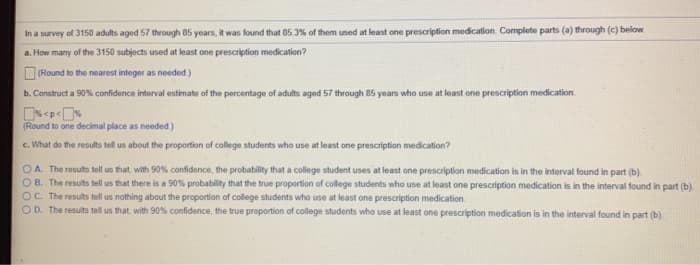 In a survey of 3150 adults aged 57 through 85 years, it was found that 85 3% of them uned at least one prescription medication. Complete parts (a) through (c) below.
a. How many of the 3150 subjects used at least one prescription medication?
ORound to the nearest integer as needed.)
b. Construct a 90% confidence interval estimate of the percentage of adults aged 57 through 85 years who use at least one prescription medication.
(Round to one decimal place as needed)
c. What do the results tell us about the proportion of college students who use at least one prescription medication?
OA. The results tell us that, with 90% confidence, the probability that a college student uses at least one prescription medication is in the interval found in part (b).
OB. The results tell us that there is a 90% probability that the true proportion of college students who use at least one prescription medication is in the interval found in part (b).
OC. The results tell us nothing about the proportion of college students who use at least one prescription medication
OD. The results tell us that, with 90% confidence, the true proportion of college students who use at least one prescription medication is in the interval found in part (b)
