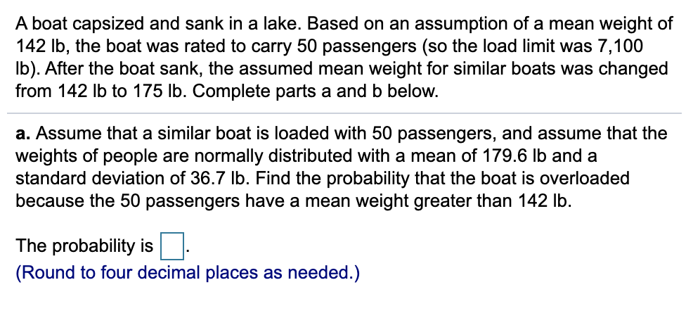 A boat capsized and sank in a lake. Based on an assumption of a mean weight of
142 Ib, the boat was rated to carry 50 passengers (so the load limit was 7,100
Ib). After the boat sank, the assumed mean weight for similar boats was changed
from 142 Ib to 175 lb. Complete parts a and b below.
a. Assume that a similar boat is loaded with 50 passengers, and assume that the
weights of people are normally distributed with a mean of 179.6 Ib and a
standard deviation of 36.7 Ib. Find the probability that the boat is overloaded
because the 50 passengers have a mean weight greater than 142 Ib.
The probability is.
(Round to four decimal places as needed.)
