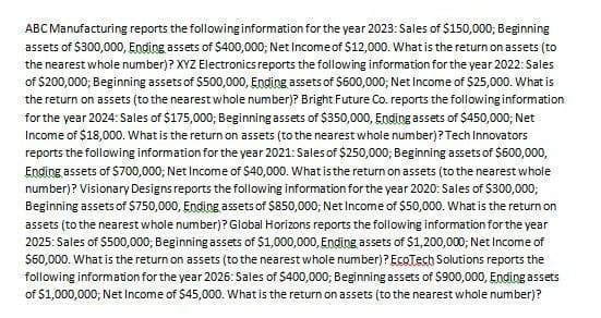 ABC Manufacturing reports the following information for the year 2023: Sales of $150,000; Beginning
assets of $300,000, Ending assets of $400,000; Net Income of $12,000. What is the return on assets (to
the nearest whole number)? XYZ Electronics reports the following information for the year 2022: Sales
of $200,000; Beginning assets of $500,000, Ending assets of $600,000; Net Income of $25,000. What is
the return on assets (to the nearest whole number)? Bright Future Co. reports the following information
for the year 2024: Sales of $175,000; Beginning assets of $350,000, Ending assets of $450,000; Net
Income of $18,000. What is the return on assets (to the nearest whole number)? Tech Innovators
reports the following information for the year 2021: Sales of $250,000; Beginning assets of $600,000,
Ending assets of $700,000; Net Income of $40,000. What is the return on assets (to the nearest whole
number)? Visionary Designs reports the following information for the year 2020: Sales of $300,000;
Beginning assets of $750,000, Ending assets of $850,000; Net Income of $50,000. What is the return on
assets (to the nearest whole number)? Global Horizons reports the following information for the year
2025: Sales of $500,000; Beginning assets of $1,000,000, Ending assets of $1,200,000; Net Income of
$60,000. What is the return on assets (to the nearest whole number)? EcoTech Solutions reports the
following information for the year 2026: Sales of $400,000; Beginning assets of $900,000, Ending assets
of $1,000,000; Net Income of $45,000. What is the return on assets (to the nearest whole number)?