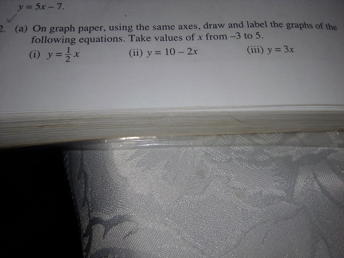 y = 5x – 7.
2. (a) On graph paper, using the same axes, draw and label the graphs of the
following equations. Take values of x from -3 to 5.
(1) y=}x
(ii) y = 10 – 2x
(iii) y = 3x
