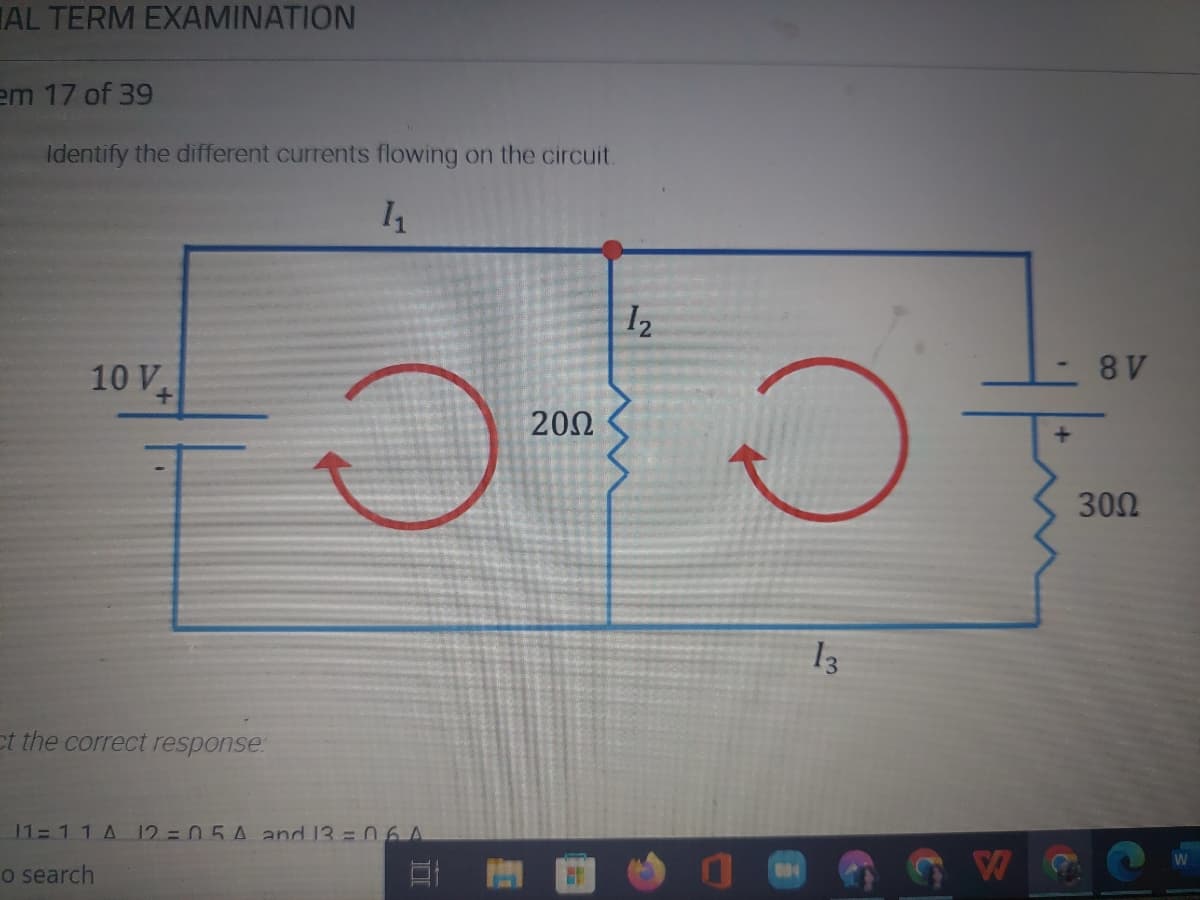 AL TERM EXAMINATION
em 17 of 39
Identify the different currents flowing on the circuit.
1₁
1₂
10 V
+
O
ct the correct response:
11- 1 1 A 12=05A and 13 = 06A
o search
1
20Ω
O
13
W
- 8V
30Ω
W