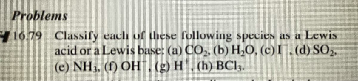 Problems
16.79 Classify cach of these following species as a Lewis
acid or a Lewis base: (a) CO, (b) H,O, (c) I, (d) SO,
(e) NH3, (f) OH, (g) H, (h) BCl,.
