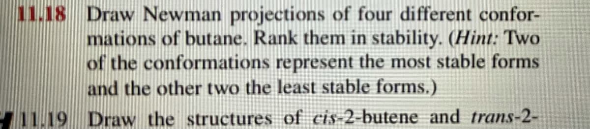 11.18 Draw Newman projections of four different confor-
mations of butane. Rank them in stability. (Hint: Two
of the conformations represent the most stable forms
and the other two the least stable forms.)
11.19 Draw the structures of cis-2-butene and trans-2-
