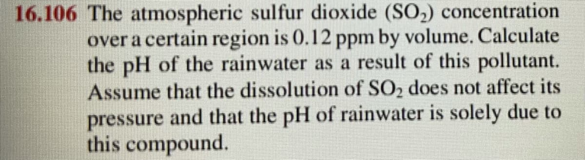 16.106 The atmospheric sulfur dioxide (SO,) concentration
over a certain region is 0.12 ppm by volume. Calculate
the pH of the rainwater as a result of this pollutant.
Assume that the dissolution of SO, does not affect its
pressure and that the pH of rainwater is solely due to
this compound.
