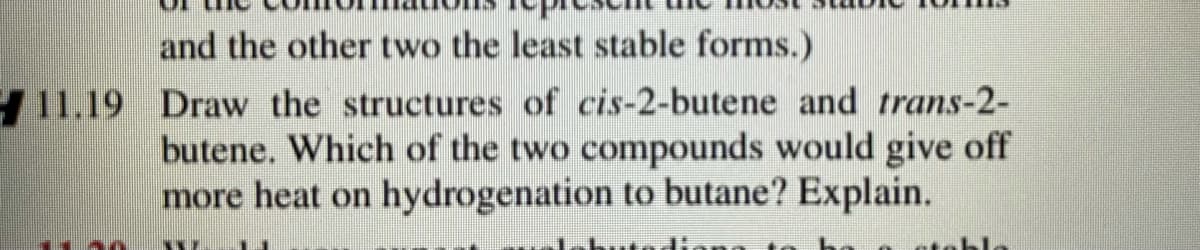 and the other two the least stable forms.)
11.19 Draw the structures of cis-2-butene and trans-2-
butene. Which of the two compounds would give off
more heat on hydrogenation to butane? Explain.
ateble
