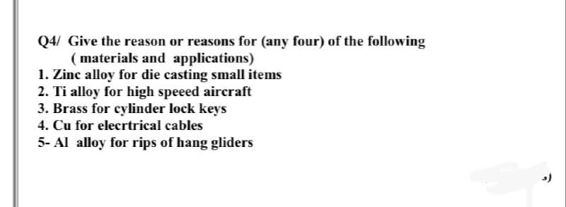 Q4/ Give the reason or reasons for (any four) of the following
( materials and applications)
1. Zinc alloy for die casting small items
2. Ti alloy for high speeed aircraft
3. Brass for cylinder lock keys
4. Cu for elecrtrical cables
5- Al alloy for rips of hang gliders
