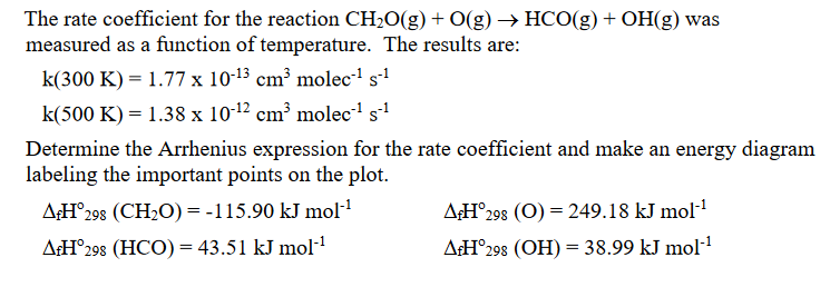 The rate coefficient for the reaction CH₂O(g) + O(g) → HCO(g) + OH(g) was
measured as a function of temperature. The results are:
k(300 K) = 1.77 x 10-13 cm³ molec-¹ s-¹
k(500 K) = 1.38 x 10-12 cm³ molec-¹ s-¹
Determine the Arrhenius expression for the rate coefficient and make an energy diagram
labeling the important points on the plot.
AfH°298 (CH₂O) = -115.90 kJ mol-¹
AfH 298 (HCO) = 43.51 kJ mol-¹
AfH 298 (O) = 249.18 kJ mol-¹
AfH°298 (OH) = 38.99 kJ mol-¹