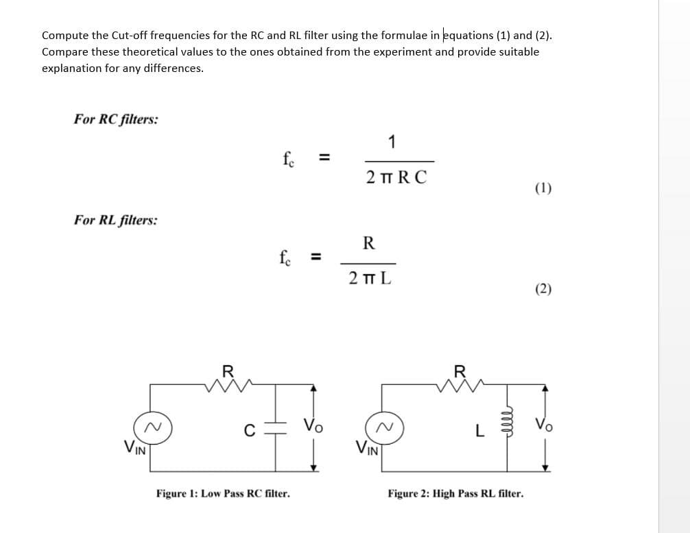 Compute the Cut-off frequencies for the RC and RL filter using the formulae in equations (1) and (2).
Compare these theoretical values to the ones obtained from the experiment and provide suitable
explanation for any differences.
For RC filters:
1
fe
%3D
2 TT RC
(1)
For RL filters:
R
f. =
2 п L
(2)
C
L
VIN
VIN
Figure 1: Low Pass RC filter.
Figure 2: High Pass RL filter.
