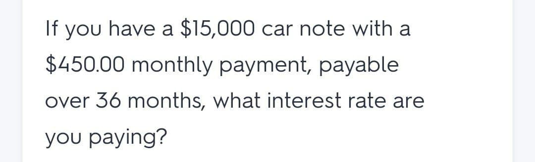 If you have a $15,000 car note with a
$450.00 monthly payment, payable
over 36 months, what interest rate are
you paying?
