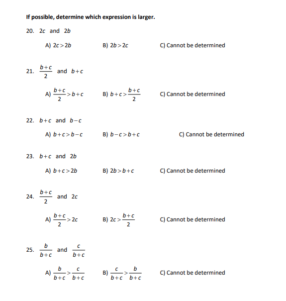 If possible, determine which expression is larger.
20. 2c and 2b
21.
A) 2c>2b
24.
b+c
2
25.
A)
22. b+c and b-c
23. b+c and 2b
A) b+c>2b
b+c
2
and b+c
A) b+c>b-c
A) 1
b+c
2
b
b+c
-> b+c
A)
and 2c
b+c
2
> 2c
and
C
b+c
b
с
b+c b+c
B) 2b>2c
B) b+c>.
B) b-c> b+c
b+c
2
B) 2b>b+c
B) 2c>
B)
b+c
b+c
2
b
b+c
C) Cannot be determined
C) Cannot be determined
C) Cannot be determined
C) Cannot be determined
C) Cannot be determined
C) Cannot be determined