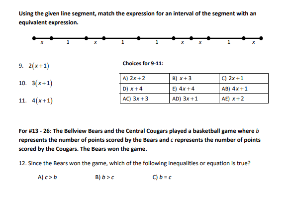 Using the given line segment, match the expression for an interval of the segment with an
equivalent expression.
9. 2(x+1)
10. 3(x+1)
11. 4(x+1)
Choices for 9-11:
A) 2x +2
D) x +4
AC) 3x +3
B) x+3
E) 4x +4
AD) 3x +1
C) 2x+1
AB) 4x+1
AE) X+2
For #13 - 26: The Bellview Bears and the Central Cougars played a basketball game where b
represents the number of points scored by the Bears and c represents the number of points
scored by the Cougars. The Bears won the game.
12. Since the Bears won the game, which of the following inequalities or equation is true?
A) c> b
B) b>c
C) b = c