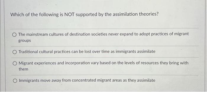 Which of the following is NOT supported by the assimilation theories?
The mainstream cultures of destination societies never expand to adopt practices of migrant
groups
Traditional cultural practices can be lost over time as immigrants assimilate
O Migrant experiences and incorporation vary based on the levels of resources they bring with
them
O Immigrants move away from concentrated migrant areas as they assimilate
