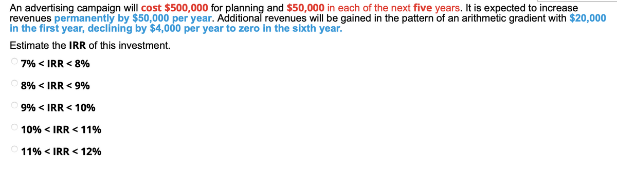 An advertising campaign will cost $500,000 for planning and $50,000 in each of the next five years. It is expected to increase
revenues permanently by $50,000 per year. Additional revenues will be gained in the pattern of an arithmetic gradient with $20,000
in the first year, declining by $4,000 per year to zero in the sixth year.
Estimate the IRR of this investment.
7% < IRR < 8%
8% < IRR < 9%
9% < IRR < 10%
10% < IRR < 11%
11% < IRR < 12%
