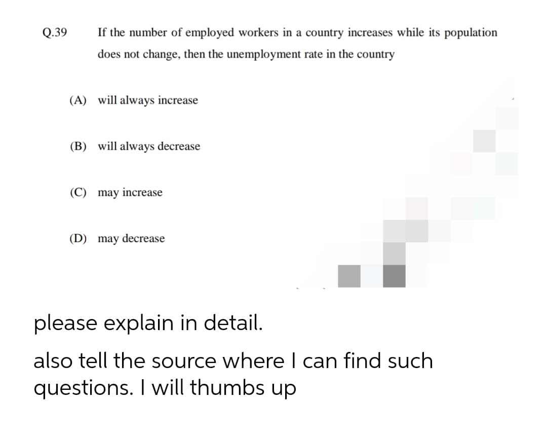 Q.39
If the number of employed workers in a country increases while its population
does not change, then the unemployment rate in the country
(A) will always increase
(B) will always decrease
(C) may increase
(D) may decrease
please explain in detail.
also tell the source where I can find such
questions. I will thumbs up
