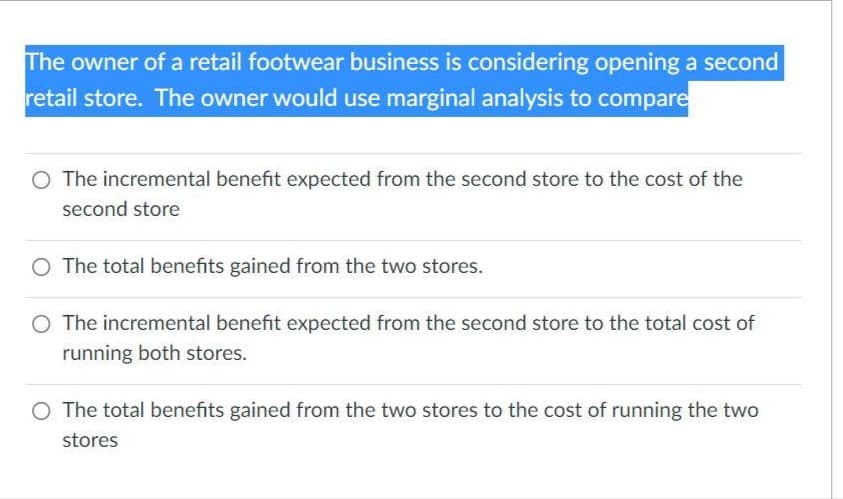 The owner of a retail footwear business is considering opening a second
retail store. The owner would use marginal analysis to compare
O The incremental benefit expected from the second store to the cost of the
second store
O The total benefits gained from the two stores.
O The incremental benefit expected from the second store to the total cost of
running both stores.
O The total benefits gained from the two stores to the cost of running the two
stores
