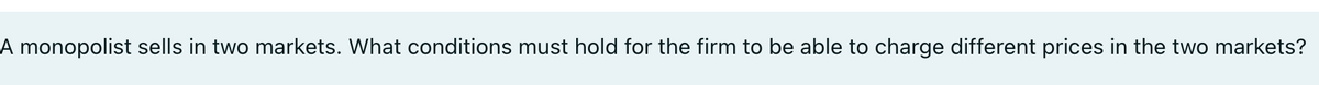 A monopolist sells in two markets. What conditions must hold for the firm to be able to charge different prices in the two markets?
