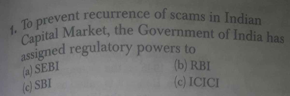 Capital Market, the Government of India has
assigned regulatory powers to
To prevent recurrence of scams in Indian
1.
(a) SEBI
(c) SBI
(b) RBI
(c) ICICI
