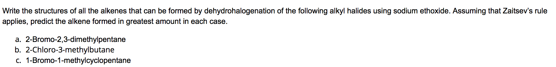 **Question:**
Write the structures of all the alkenes that can be formed by dehydrohalogenation of the following alkyl halides using sodium ethoxide. Assuming that Zaitsev's rule applies, predict the alkene formed in greatest amount in each case.

**Compounds to Analyze:**
a. 2-Bromo-2,3-dimethylpentane
b. 2-Chloro-3-methylbutane
c. 1-Bromo-1-methylcyclopentane

---

### Explanation

**Dehydrohalogenation:** It is an elimination reaction where a hydrogen atom and a halogen atom are removed from adjacent carbon atoms, leading to the formation of an alkene.

**Zaitsev's Rule:** This rule states that the more substituted alkene (the one with more alkyl groups) will be the major product in an elimination reaction.

---

### Analysis of Given Compounds

1. **2-Bromo-2,3-dimethylpentane:**

   **Possible Alkenes:**
   - Formation by removing a hydrogen from the carbon adjacent to the bromine-bearing carbon.
   - Double bonds can form between:
     - C1 and C2
     - C2 and C3 

   Zaitsev’s rule predicts the major product will be the most substituted alkene:
   - The most stable product will be 2,3-dimethyl-2-pentene.

2. **2-Chloro-3-methylbutane:**
   
   **Possible Alkenes:**
   - Formation by removing a hydrogen from the carbon adjacent to the chlorine-bearing carbon.
   - Double bonds can form between:
     - C1 and C2
     - C2 and C3

   According to Zaitsev’s rule:
   - The most substituted and stable product will be 3-methyl-2-butene.

3. **1-Bromo-1-methylcyclopentane:**

   **Possible Alkenes:**
   - Formation by removing a hydrogen from the carbon adjacent to the bromine-bearing carbon.
   - Double bonds can form between:
     - C1 and C2 in the ring structure.

   Applying Zaitsev’s rule:
   - The major product will be the most substituted alkene in the ring, which will be methylcyclopentene.

---

### Conclusion
For each given alkyl halide,