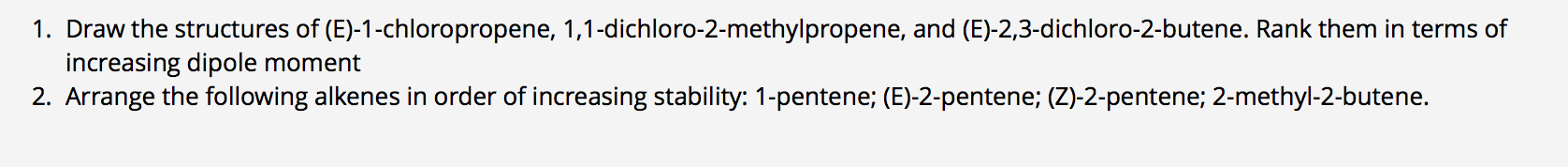 1. Draw the structures of (E)-1-chloropropene, 1,1-dichloro-2-methylpropene, and (E)-2,3-dichloro-2-butene. Rank them in terms of
increasing dipole moment
2. Arrange the following alkenes in order of increasing stability: 1-pentene; (E)-2-pentene; (Z)-2-pentene; 2-methyl-2-butene.
