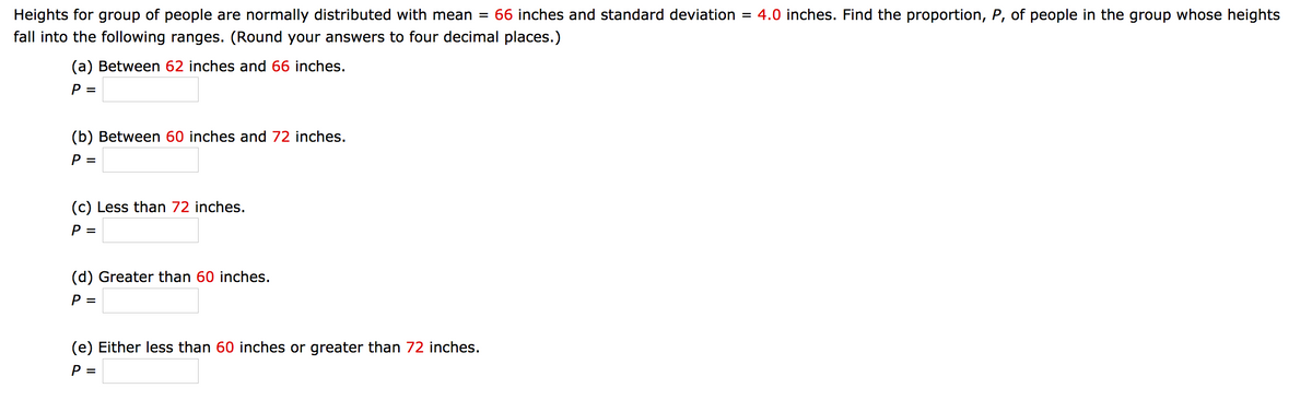 Heights for group of people are normally distributed with mean = 66 inches and standard deviation = 4.0 inches. Find the proportion, P, of people in the group whose heights
fall into the following ranges. (Round your answers to four decimal places.)
(a) Between 62 inches and 66 inches.
P =
(b) Between 60 inches and 72 inches.
P =
(c) Less than 72 inches.
P =
(d) Greater than 60 inches.
P =
(e) Either less than 60 inches or greater than 72 inches.
P =
