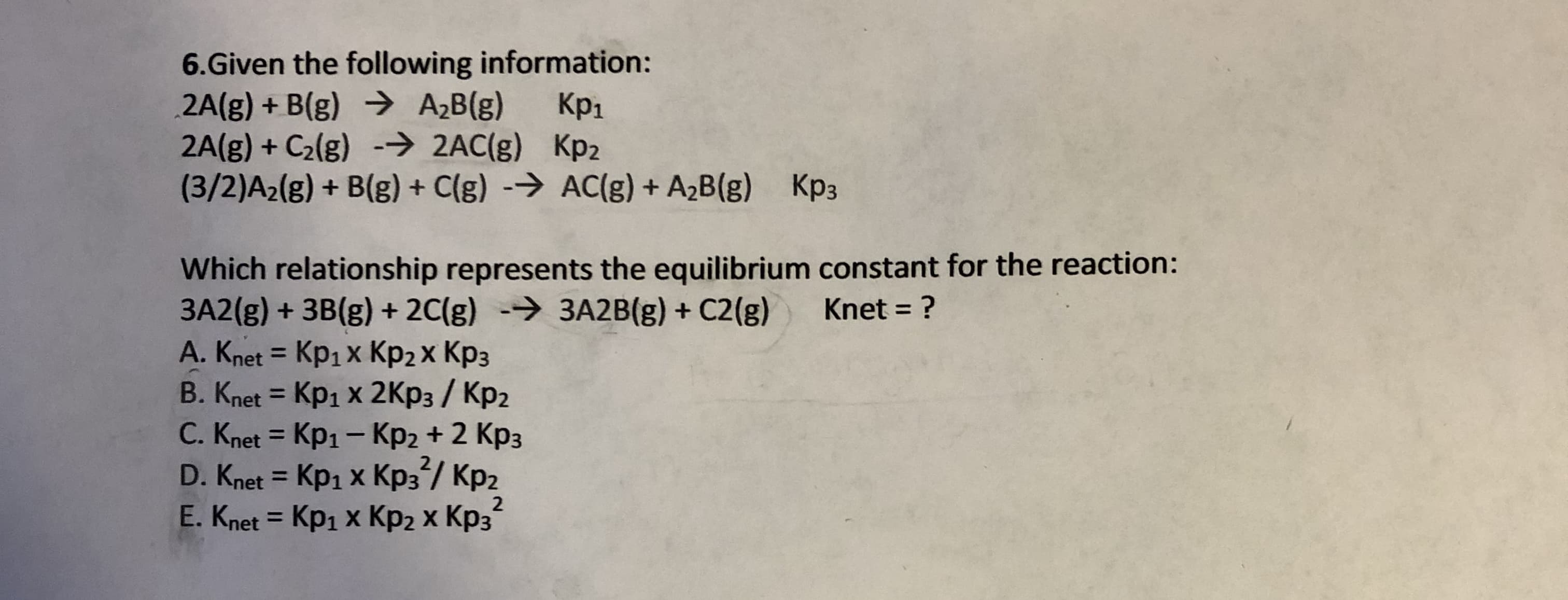 6.Given the following information:
2A(g) + B(g) A2B (g)
2A(g) + C2lg) 2AC(g) Kp2
(3/2)A2(g) + B(g)+ C(g) AC(g) + A2B(g)
Кр1
Kp3
Which relationship represents the equilibrium constant for the reaction:
3A2(g) +3B(g) +2C(g) 3A2B(g) + C2(g)
A. Knet Kp1x Kp2x Kp3
Knet Kp1 x 2Kp3/ Kp2
C. Knet Kp1- Kp2 + 2 Kp3
Knet ?
D. Knet Kp1 x Kp3/ Kp2
E. Knet Kp1 x Kp2 X Kp3
X
2
