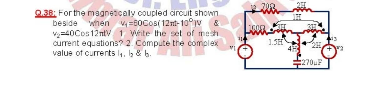 12 702
2H
Q.38: For the magnetically coupled circuit shown.
1H
V =60Cos(12nt-10°jv
V2=40Cos12ntV: 1. Write the set of mesh
beside
when
1009H
2TT
3H
114
413
current equations? 2. Compute the complex
V1
1.5HN
4H
2H
+V2
value of currents 4, 2 & l3.
270uF
