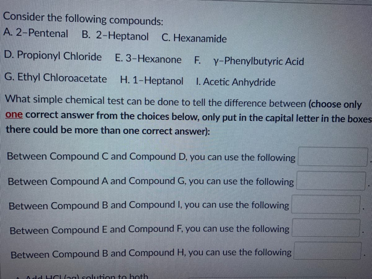 Consider the following compounds:
A. 2-Pentenal
B. 2-Heptanol
C. Hexanamide
D. Propionyl Chloride
E. 3-Hexanone
F. Y-Phenylbutyric Acid
G. Ethyl Chloroacetate H. 1-Heptanol
I. Acetic Anhydride
What simple chemical test can be done to tell the difference between (choose only
one correct answer from the choices below, only put in the capital letter in the boxes
there could be more than one correct answer):
Between Compound C and Compound D, you can use the following
Between Compound A and Compound G, you can use the following
Between Compound B and Compound I, you can use the following
Between Compound E and Compound F, you can use the following
Between Compound B and Compound H, you can use the following
Add HCLng) solution to hoth
