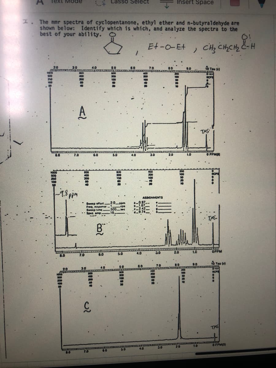 Text Mode
* Lasso Select
Insert Space
2. The nmr spectra of cyclopentanone, ethyl ether and n-butyraldehyde are
shown below: Identify which is which, and analyze the spectra to the
best of your ability.
Et-0-Et
CH; CHCH2 C-H
60
o Tau )
A
THS
8.0
4.0
O PPM
ASSIGNMENTS
Sweep offset
Freg response
Sweep time.
Spec amp.
wddo
Leps
500sec
TAS
8.0
7.0
6.0
5.0
4.0
3.0
OPPM
50
TAS
OFPM
50
4.0
3.0
20
8.0
7.0
60
日sRs
