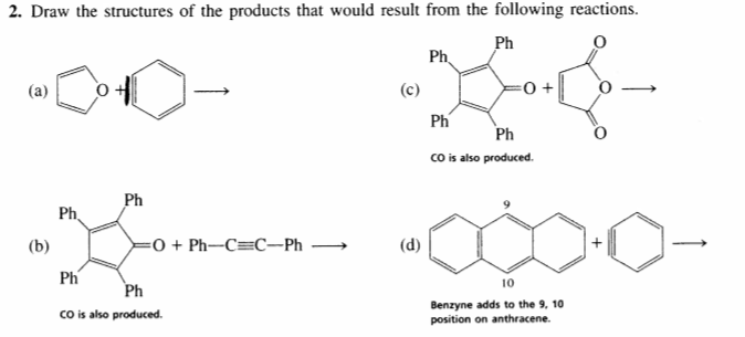 2. Draw the structures of the products that would result from the following reactions.
Ph
Ph.
(a)
(c)
Ph
Ph
co is also produced.
Ph
Ph
(b)
=0 + Ph-C=C-Ph →
(d)
Ph
10
Ph
co is also produced.
Benzyne adds to the 9, 10
position on anthracene.
