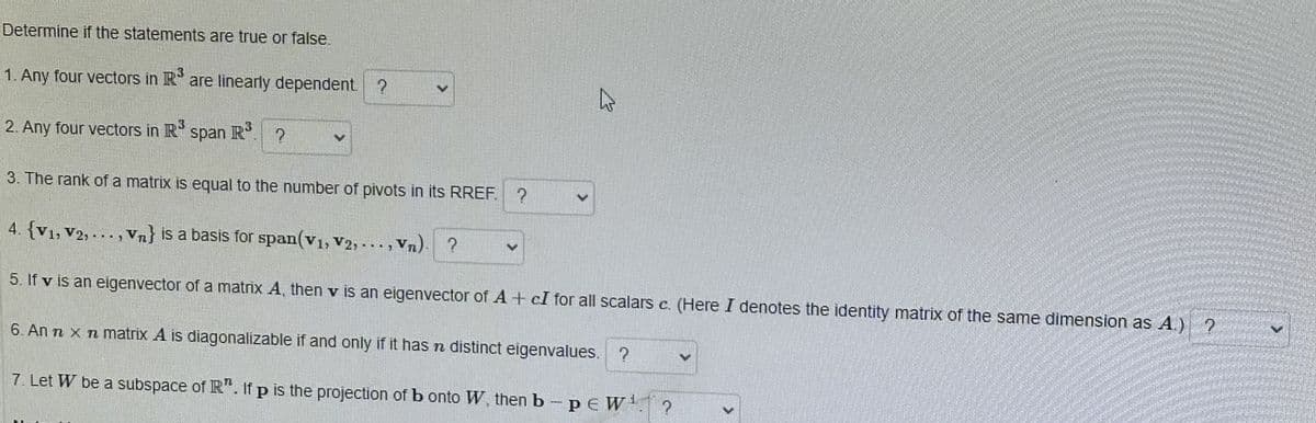 Determine if the statements are true or false.
1. Any four vectors in R³ are linearly dependent. ?
2. Any four vectors in R³
span R³
?
3. The rank of a matrix is equal to the number of pivots in its RREF. ?
4. {V1, V2,..., Vn} is a basis for span(v1, V2,..., Vn). ?
5. If v is an eigenvector of a matrix A, then v is an eigenvector of A+ cI for all scalars c. (Here I denotes the identity matrix of the same dimension as A.) ?
6. An n x n matrix A is diagonalizable if and only if it has a distinct eigenvalues. ?
7. Let W be a subspace of R". If p is the projection of b onto W, then b-peW¹ ?