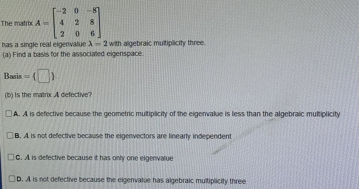 -2 0-87
2
8
0 6
has a single real eigenvalue X = 2 with algebraic multiplicity three.
(a) Find a basis for the associated eigenspace.
The matrix 4 = 4
2
Basis = {}
(b) Is the matrix A defective?
OA. A is defective because the geometric multiplicity of the eigenvalue is less than the algebraic multiplicity
OB. A is not defective because the eigenvectors are linearly independent
Oc. A is defective because it has only one eigenvalue
OD. A is not defective because the eigenvalue has algebraic multiplicity three