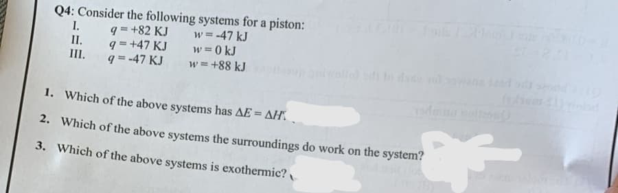 Q4: Consider the following systems for a piston:
q=+82 KJ
w = -47 kJ
w = 0 kJ
9 = +47 KJ
q=-47 KJ
w = +88 kJ
I.
II.
III.
1. Which of the above systems has AE = AH.
2. Which of the above systems the surroundings do work on the system?
3. Which of the above systems is exothermic?