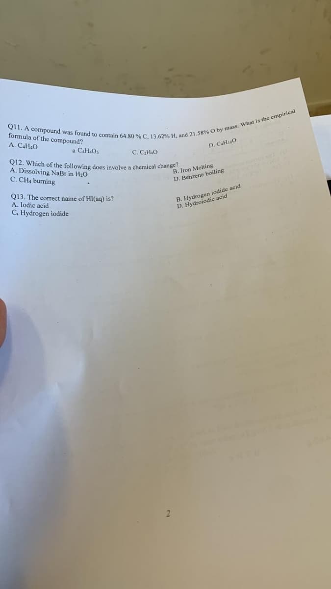 011. A compound was found to contain 64.80 % C. 13.62% H, and 21.58% O by mass. What is the empirical
formula of the compound?
A. C4H4O
B. C4H4Oy
C. C₂H4O
Q12. Which of the following does involve a chemical change?
A. Dissolving NaBr in H₂O
C. CH4 burning
Q13. The correct name of HI(aq) is?
A. lodic acid
C. Hydrogen iodide
2
D. C4H10O
B. Iron Melting
D. Benzene boiling
B. Hydrogen iodide acid
D. Hydroiodic acid