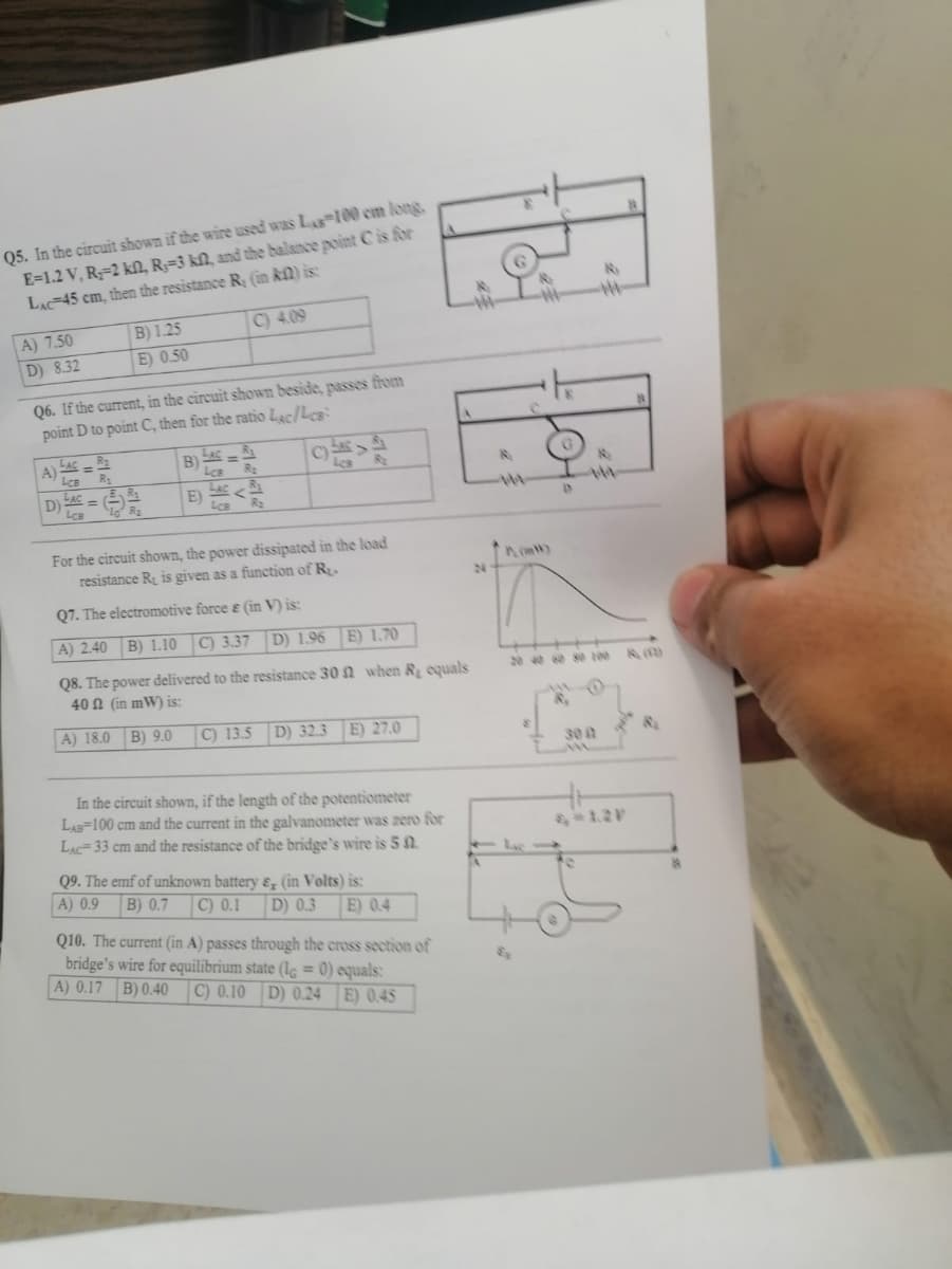 Q5. In the circuit shown if the wire used was Las 100 cm long,
E=1.2 V, R-2 kn, R-3 kf, and the balance point C is for
LAC 45 cm, then the resistance R, (in KM) is:
A) 7.50
D) 8.32
R₂
A) ACR
Q6. If the current, in the circuit shown beside, passes from
point D to point C, then for the ratio Lac/Les
LcB R₂
LAC
D):
B) 1.25
E) 0.50
LcB
R₂
R₂
B)
C) 4.09
LAC-R
=
LcB R₂
E)
LCB R₂
Les
For the circuit shown, the power dissipated in the load
resistance R₂ is given as a function of R.
Q7. The electromotive force & (in V) is:
A) 2.40
B) 1.10 C) 3.37 D) 1.96
E) 1.70
Q8. The power delivered to the resistance 30 when R₂ equals
40 (in mW) is:
A) 18.0 B) 9.0
C) 13.5 D) 32.3 E) 27.0
In the circuit shown, if the length of the potentiometer
LAB 100 cm and the current in the galvanometer was zero for
LAC-33 cm and the resistance of the bridge's wire is 5
Q9. The emf of unknown battery &, (in Volts) is:
A) 0.9 B) 0.7 C) 0.1 D) 0.3 E) 0.4
Q10. The current (in A) passes through the cross section of
bridge's wire for equilibrium state (le = 0) equals:
A) 0.17 B) 0.40 C) 0.10 D) 0.24 E) 0.45
24
4
R
F
-#-
M
20 40 60 80 100
B
300
N
8₂