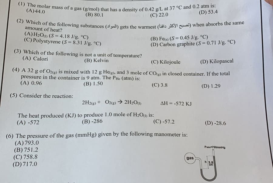 (1) The molar mass of a gas (g/mol) that has a density of 0.42 g/L at 37 °C and 0.2 atm is:
(A) 44.0
(B) 80.1
(D) 53.4
(C) 22.0
(2) Which of the following substances (all) gets the warmest (y) when absorbs the same
amount of heat?
(A) H₂O(1) (S = 4.18 J/g. °C)
(C) Polystyrene (S = 8.31 J/g. °C)
(3) Which of the following is not a unit of temperature?
(A) Calori
(B) Kelvin
(B) Fe(s) (S = 0.45 J/g. °C)
(D) Carbon graphite (S = 0.71 J/g. °C)
(C) Kilojoule
(D) Kilopascal
(4) A 32 g of O2(g) is mixed with 12 g He(g), and 3 mole of CO(g) in closed container. If the total
pressure in the container is 9 atm. The PHe (atm) is:
(A) 0.96
(B) 1.50
(C) 3.8
(D) 1.29
(5) Consider the reaction:
2H2(g) + O2(g) → 2H₂O(1)
The heat produced (KJ) to produce 1.0 mole of H₂O(1) is:
(A) -572
(B)-286
AH = -572 KJ
(C) -57.2
(6) The pressure of the gas (mmHg) given by the following manometer is:
(A) 793.0
(B) 751.2
(C) 758.8
(D) 717.0
gas
(D) -28.6
Patm-755mmHg
h 3.8
cm