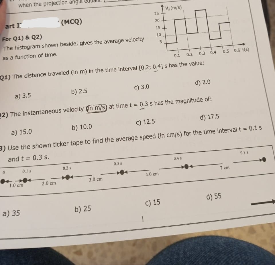 when the projection angle equais.
art I
For Q1) & Q2)
The histogram shown beside, gives the average velocity
as a function of time.
a) 3.5
0
(MCQ)
0.1 s
1.0 cm
a) 35
0.1 0.2 0.3 0.4
Q1) The distance traveled (in m) in the time interval [0.2; 0.4] s has the value:
b) 2.5
2.0 cm
0.2 s
22) The instantaneous velocity (in m/s) at time t = 0.3 s has the magnitude of:
3.0 cm
c) 3.0
b) 25
Vx (m/s)
F
a) 15.0
b) 10.0
c) 12.5
d) 17.5
3) Use the shown ticker tape to find the average speed (in cm/s) for the time interval t = 0.1 s
and t = 0.3 s.
0.3 s
25
20
15
1
10
5
4.0 cm
c) 15
d) 2.0
0.4 s
0.5 0.6 t(s)
7 cm
d) 55
0.5 s