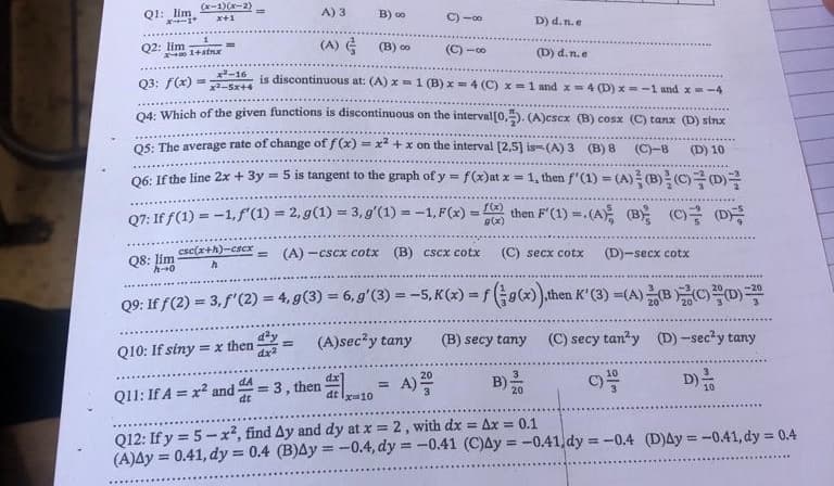 Q1: lim
(x-1)(x-2)
Q2: lim
x+1
x+01+stnx
Q3: f(x)=
=
A) 3
=
(C)-8
x-16
is discontinuous at: (A) x 1 (B) x = 4 (C) x = 1 and x = 4 (D) x=-1 and x=-4
đêm 5244
Q4: Which of the given functions is discontinuous on the interval [0,2). (A)esex (B) cosx (C) tanx (D) sinx
Q5: The average rate of change of f(x) = x² + x on the interval [2,5] is (A) 3 (B) 8 (C)-8
(D) 10
Q6: If the line 2x + 3y = 5 is tangent to the graph of y = f(x)at x = 1, then f'(1) = (A) (B) (C) D
then F'(1) = . (A) (B
(A)
B) 00
(B) 00
C)18
Q7: If f(1) = -1,f(1) = 2,g(1) = 3,g'(1) = -1, F(x) =
g(x)
csc(x+h)-cscx = (A)…CSCx cotx (B) cscx cotx
h
dt
Q10: If siny=x then
Q11: If A = x² and
dA
dt
= 3, then 10 = A) ²00
D) d. n. e
Q8: lim
h-0
(C) secx cotx (D)-secx cotx
Q9: If f(2)=3, f'(2) = 4, g(3) = 6, g' (3) = -5, K(x) = f(g(x)),then K' (3)=(A) (B
(A)sec²y tany
(B) secy tany
(D) d.n.e
(C) secy tan²y (D)-sec²y tany
D)
10
-20
10
Q12: If y = 5-x², find Ay and dy at x = 2, with dx = Ax = 0.1
(A)Ay = 0.41, dy = 0.4 (B)Ay = -0.4, dy = -0.41 (C)Ay = -0.41.dy = -0.4 (D)Ay=-0.41, dy = 0.4