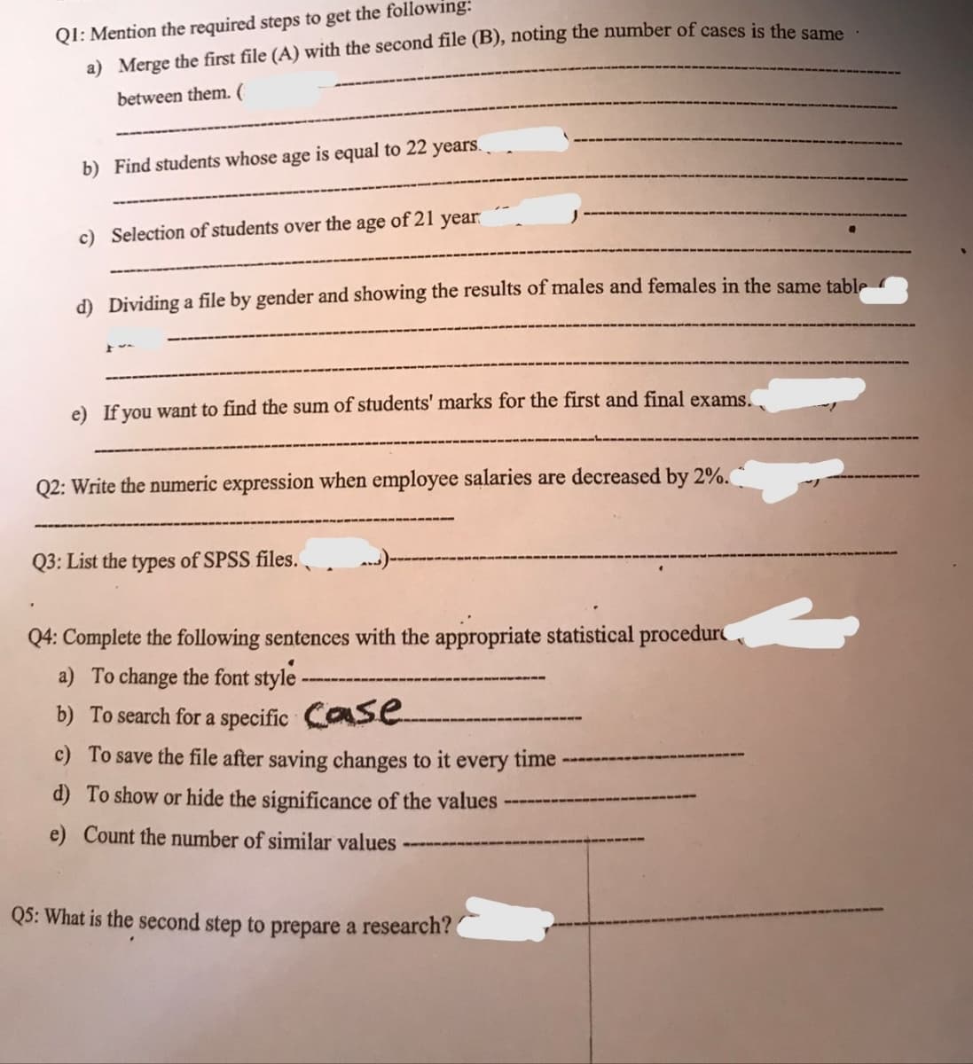 Q1: Mention the required steps to get the following:
a) Merge the first file (A) with the second file (B), noting the number of cases is the same
between them. (
b) Find students whose age is equal to 22 years.
c) Selection of students over the age of 21 year
d) Dividing a file by gender and showing the results of males and females in the same table
If you want t
find the sum of students' marks for the first and final exams.
Q2: Write the numeric expression when employee salaries are decreased by 2%.
Q3: List the types of SPSS files.
Q4: Complete the following sentences with the appropriate statistical procedur
a) To change the font style -
b) To search for a specific Case
c) To save the file after saving changes to it every time
d) To show or hide the significance of the values
e) Count the number of similar values
Q5: What is the second step to prepare a research?
L