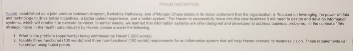 FORUM DESCRIPTION
Haven, established as a joint venture between Amazon, Berkshire Hathaway, and JPMorgan Chase states in its vision statement that the organization is focused on leveraging the power of data
and technology to drive better incentives, a better patient experience, and a better system." For Haven to successfully move into this new business it will need to design and develop information
systems, which will enable it to execute its vision. In earlier weeks, we learned that information systems are often designed and developed to address business problems. In the context of this
strategic move in the health care industry by Haven, please answer the following.
1. What is the problem (opportunity) being addressed by Haven? (200 words)
2. Identify three functional (100 words) and three non-functional (100 words) requirements for an information system that will help Haven execute its business vision. These requirements can
be shown using bullet points.