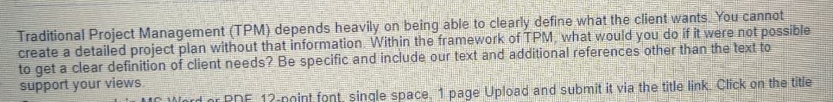 Traditional Project Management (TPM) depends heavily on being able to clearly define what the client wants. You cannot
create a detailed project plan without that information. Within the framework of TPM, what would you do if it were not possible
to get a clear definition of client needs? Be specific and include our text and additional references other than the text to
support your views
MS Word or PRE 12-point font, single space, 1 page Upload and submit it via the title link. Click on the title