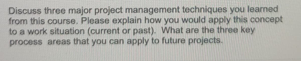 Discuss three major project management techniques you learned
from this course. Please explain how you would apply this concept
to a work situation (current or past). What are the three key
process areas that you can apply to future projects.